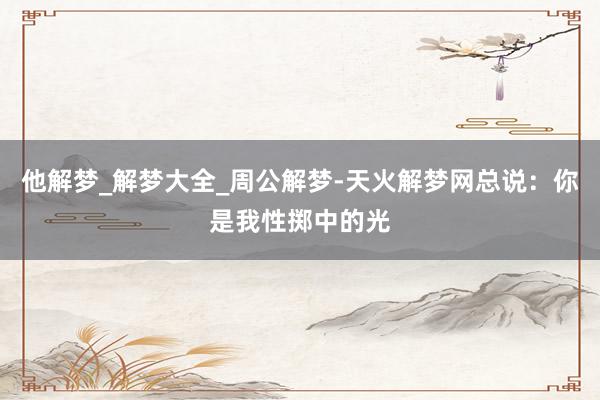 他解梦_解梦大全_周公解梦-天火解梦网总说：你是我性掷中的光