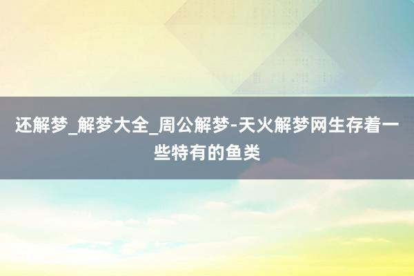 还解梦_解梦大全_周公解梦-天火解梦网生存着一些特有的鱼类